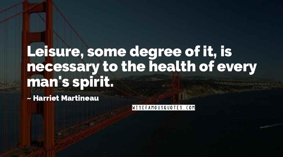 Harriet Martineau Quotes: Leisure, some degree of it, is necessary to the health of every man's spirit.