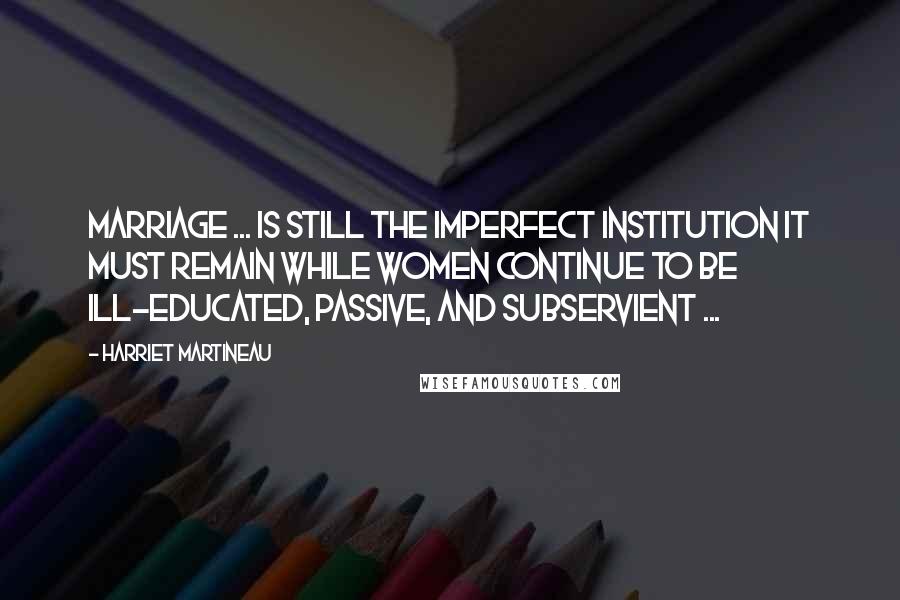 Harriet Martineau Quotes: Marriage ... is still the imperfect institution it must remain while women continue to be ill-educated, passive, and subservient ...