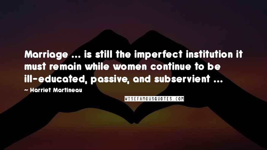 Harriet Martineau Quotes: Marriage ... is still the imperfect institution it must remain while women continue to be ill-educated, passive, and subservient ...