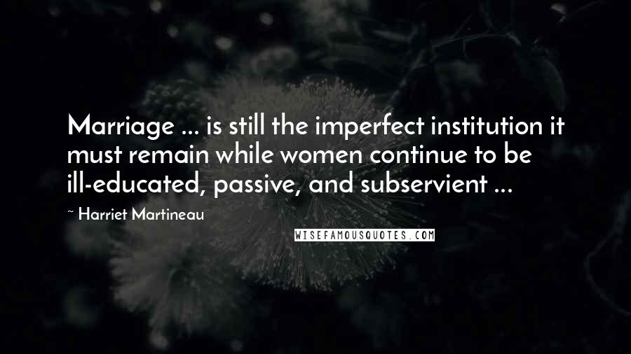 Harriet Martineau Quotes: Marriage ... is still the imperfect institution it must remain while women continue to be ill-educated, passive, and subservient ...