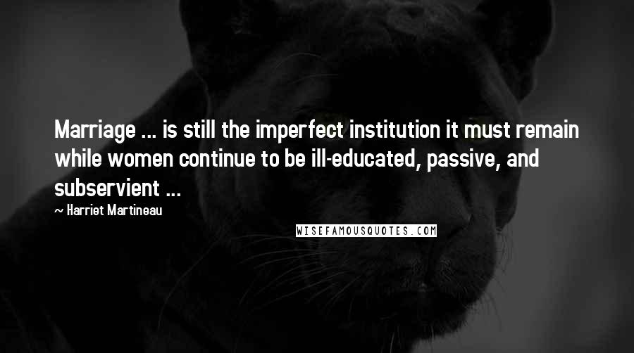 Harriet Martineau Quotes: Marriage ... is still the imperfect institution it must remain while women continue to be ill-educated, passive, and subservient ...