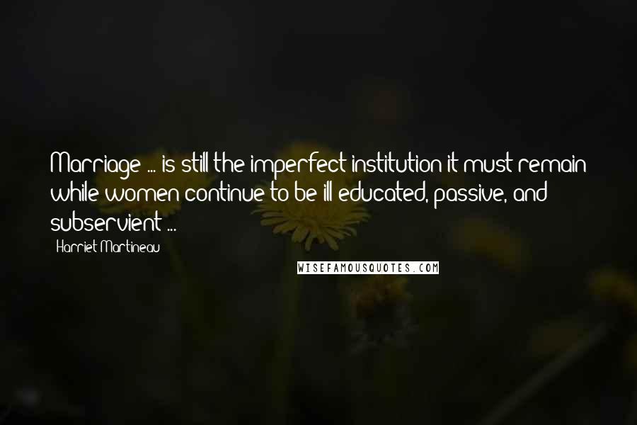 Harriet Martineau Quotes: Marriage ... is still the imperfect institution it must remain while women continue to be ill-educated, passive, and subservient ...