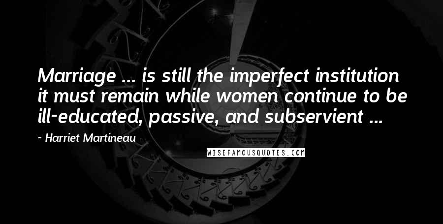 Harriet Martineau Quotes: Marriage ... is still the imperfect institution it must remain while women continue to be ill-educated, passive, and subservient ...