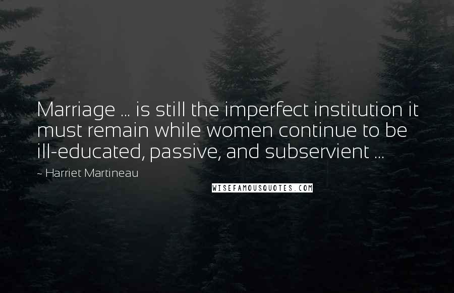 Harriet Martineau Quotes: Marriage ... is still the imperfect institution it must remain while women continue to be ill-educated, passive, and subservient ...