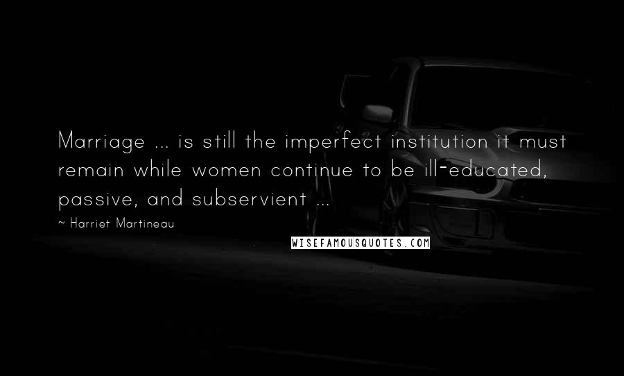 Harriet Martineau Quotes: Marriage ... is still the imperfect institution it must remain while women continue to be ill-educated, passive, and subservient ...