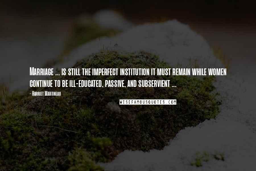 Harriet Martineau Quotes: Marriage ... is still the imperfect institution it must remain while women continue to be ill-educated, passive, and subservient ...