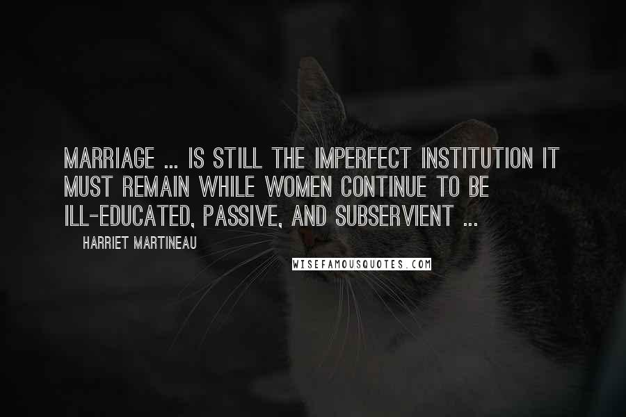 Harriet Martineau Quotes: Marriage ... is still the imperfect institution it must remain while women continue to be ill-educated, passive, and subservient ...