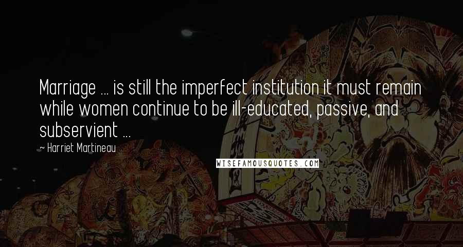 Harriet Martineau Quotes: Marriage ... is still the imperfect institution it must remain while women continue to be ill-educated, passive, and subservient ...