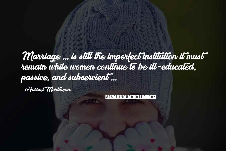 Harriet Martineau Quotes: Marriage ... is still the imperfect institution it must remain while women continue to be ill-educated, passive, and subservient ...