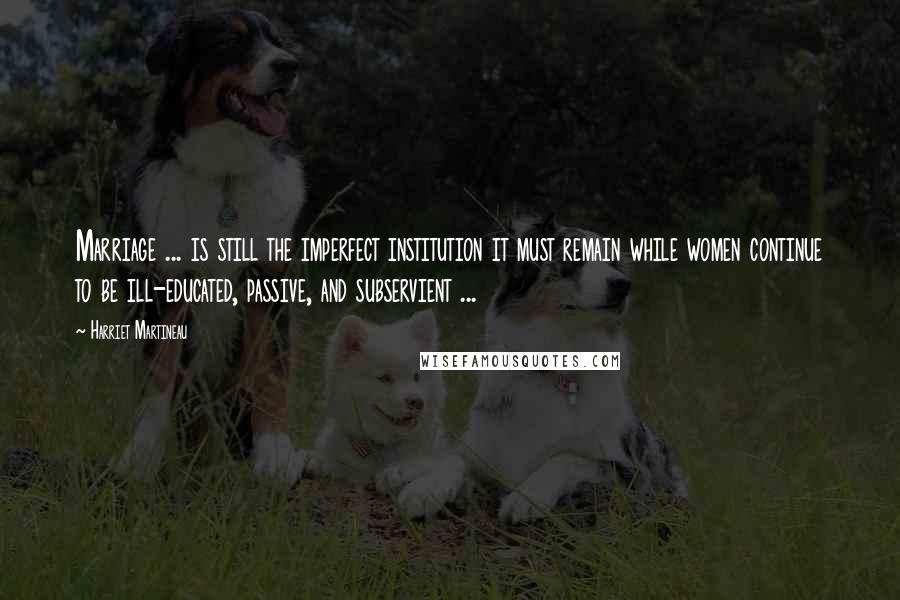 Harriet Martineau Quotes: Marriage ... is still the imperfect institution it must remain while women continue to be ill-educated, passive, and subservient ...