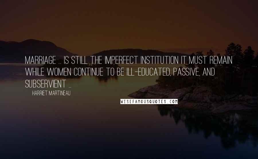 Harriet Martineau Quotes: Marriage ... is still the imperfect institution it must remain while women continue to be ill-educated, passive, and subservient ...