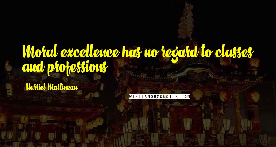 Harriet Martineau Quotes: Moral excellence has no regard to classes and professions.
