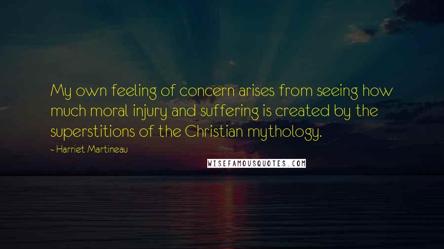 Harriet Martineau Quotes: My own feeling of concern arises from seeing how much moral injury and suffering is created by the superstitions of the Christian mythology.