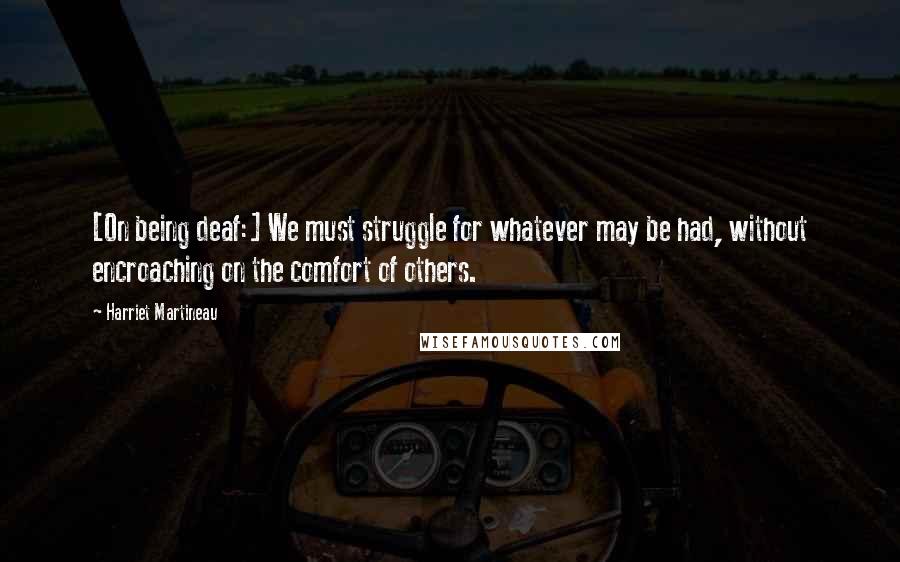 Harriet Martineau Quotes: [On being deaf:] We must struggle for whatever may be had, without encroaching on the comfort of others.