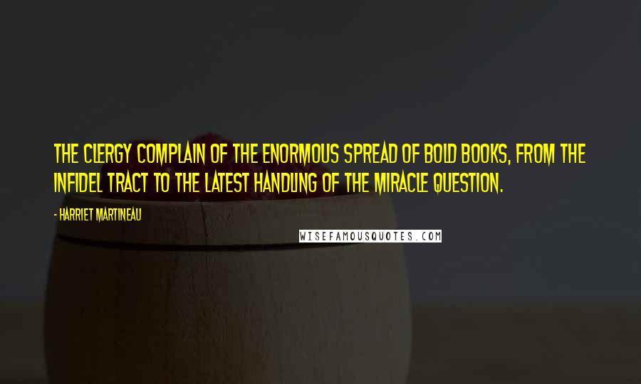 Harriet Martineau Quotes: The clergy complain of the enormous spread of bold books, from the infidel tract to the latest handling of the miracle question.