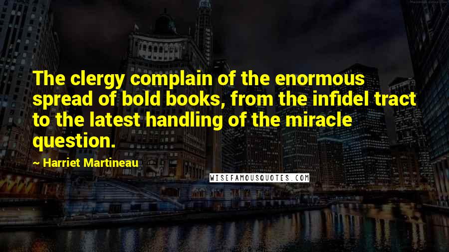 Harriet Martineau Quotes: The clergy complain of the enormous spread of bold books, from the infidel tract to the latest handling of the miracle question.