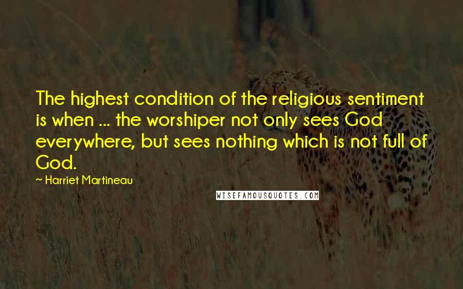 Harriet Martineau Quotes: The highest condition of the religious sentiment is when ... the worshiper not only sees God everywhere, but sees nothing which is not full of God.