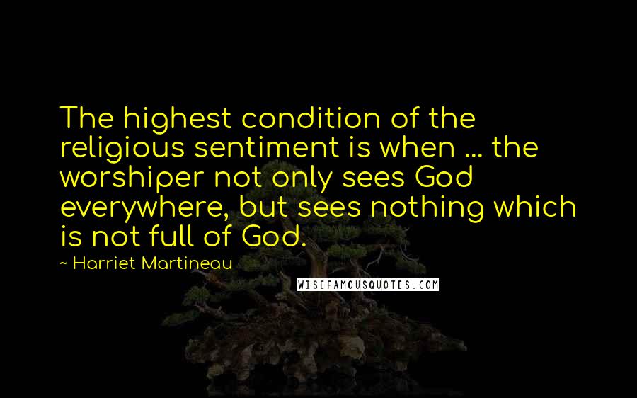 Harriet Martineau Quotes: The highest condition of the religious sentiment is when ... the worshiper not only sees God everywhere, but sees nothing which is not full of God.