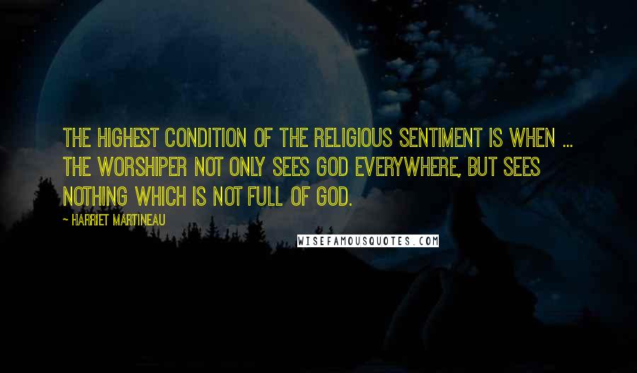 Harriet Martineau Quotes: The highest condition of the religious sentiment is when ... the worshiper not only sees God everywhere, but sees nothing which is not full of God.