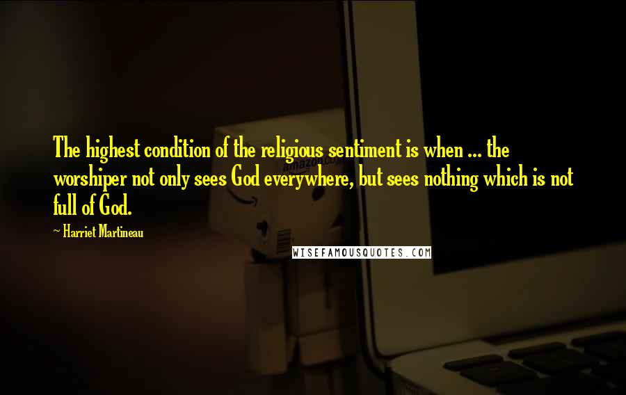 Harriet Martineau Quotes: The highest condition of the religious sentiment is when ... the worshiper not only sees God everywhere, but sees nothing which is not full of God.