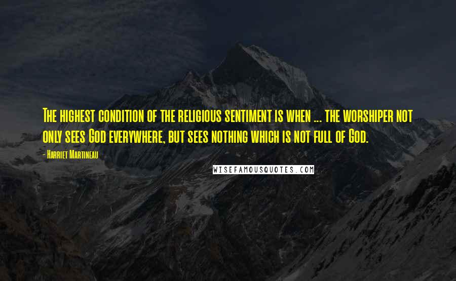 Harriet Martineau Quotes: The highest condition of the religious sentiment is when ... the worshiper not only sees God everywhere, but sees nothing which is not full of God.