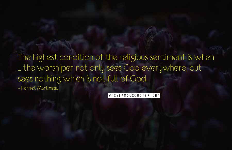 Harriet Martineau Quotes: The highest condition of the religious sentiment is when ... the worshiper not only sees God everywhere, but sees nothing which is not full of God.