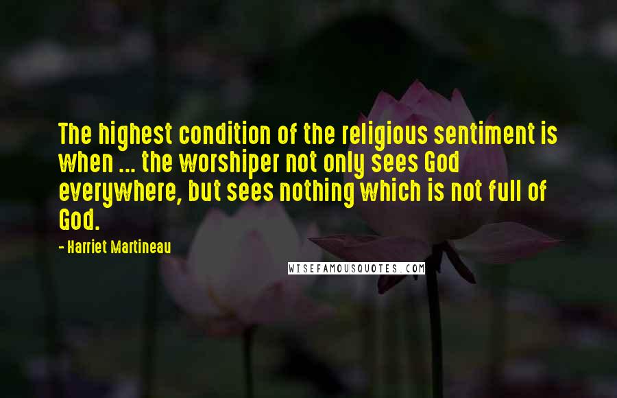 Harriet Martineau Quotes: The highest condition of the religious sentiment is when ... the worshiper not only sees God everywhere, but sees nothing which is not full of God.