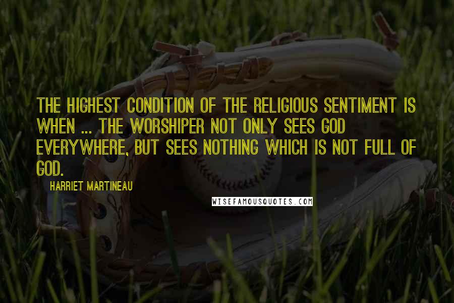 Harriet Martineau Quotes: The highest condition of the religious sentiment is when ... the worshiper not only sees God everywhere, but sees nothing which is not full of God.