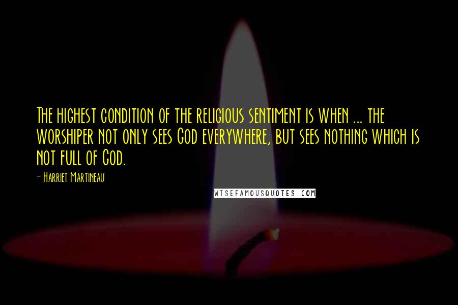 Harriet Martineau Quotes: The highest condition of the religious sentiment is when ... the worshiper not only sees God everywhere, but sees nothing which is not full of God.