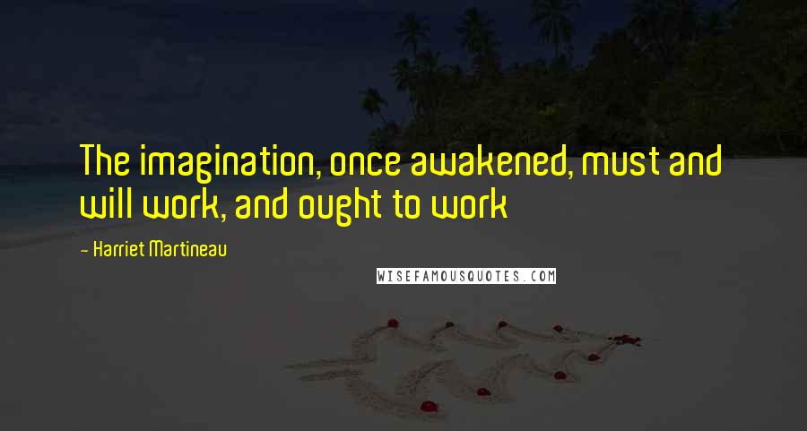 Harriet Martineau Quotes: The imagination, once awakened, must and will work, and ought to work