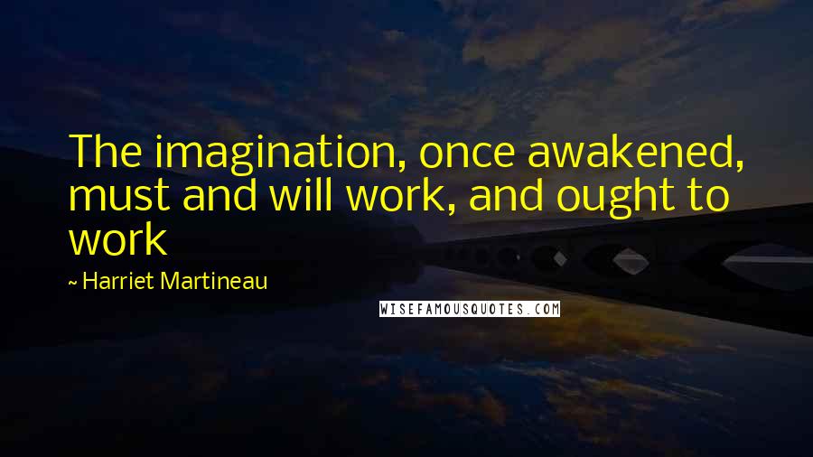 Harriet Martineau Quotes: The imagination, once awakened, must and will work, and ought to work