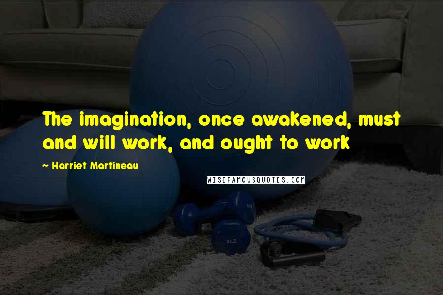 Harriet Martineau Quotes: The imagination, once awakened, must and will work, and ought to work
