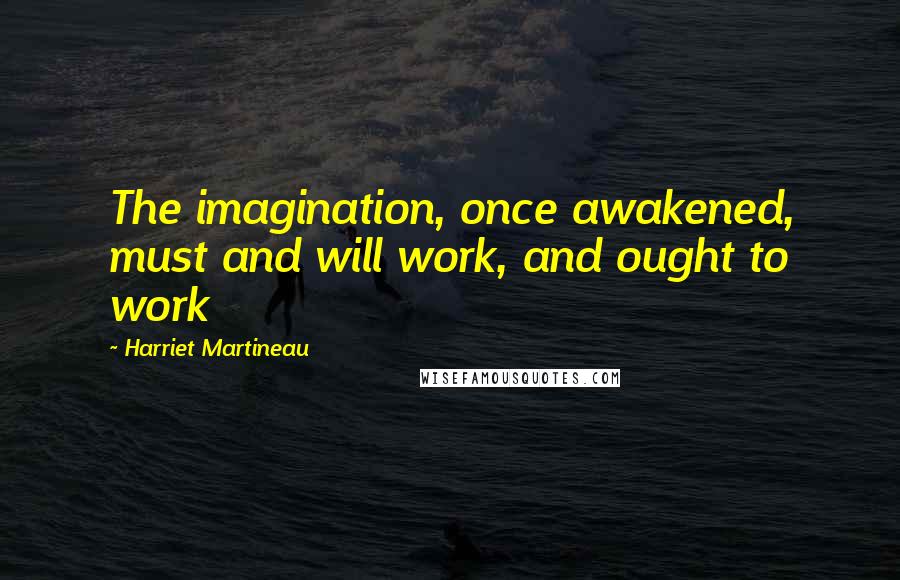 Harriet Martineau Quotes: The imagination, once awakened, must and will work, and ought to work