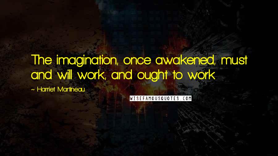 Harriet Martineau Quotes: The imagination, once awakened, must and will work, and ought to work