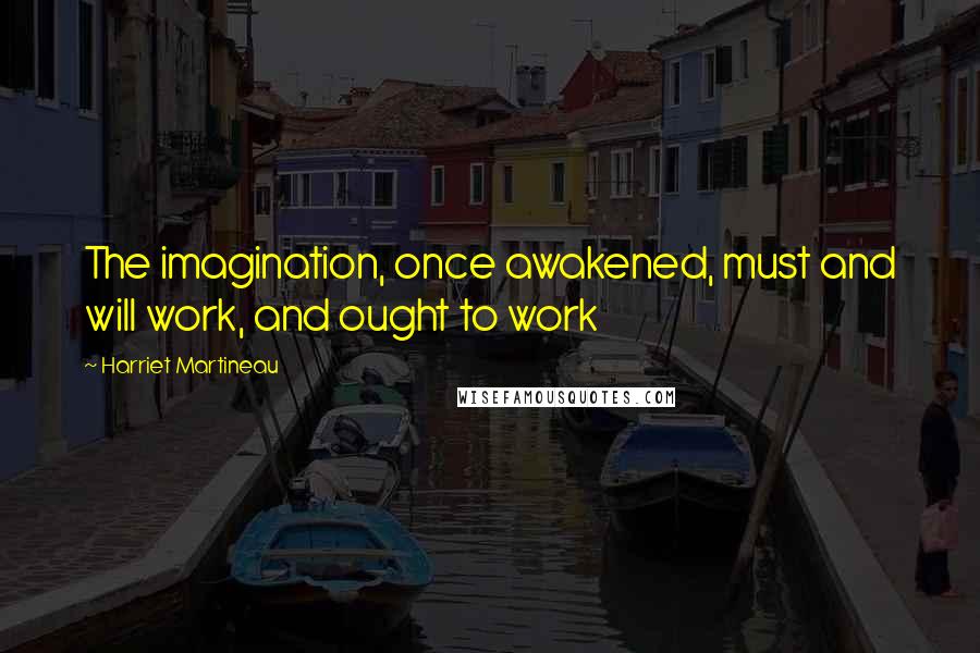 Harriet Martineau Quotes: The imagination, once awakened, must and will work, and ought to work