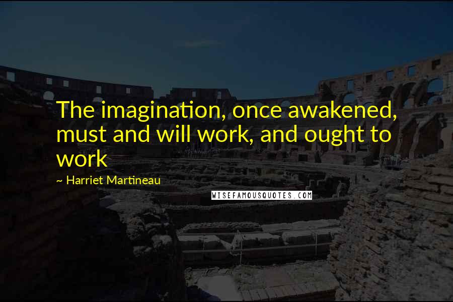 Harriet Martineau Quotes: The imagination, once awakened, must and will work, and ought to work