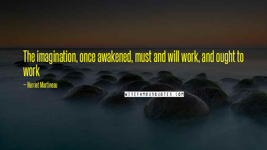 Harriet Martineau Quotes: The imagination, once awakened, must and will work, and ought to work