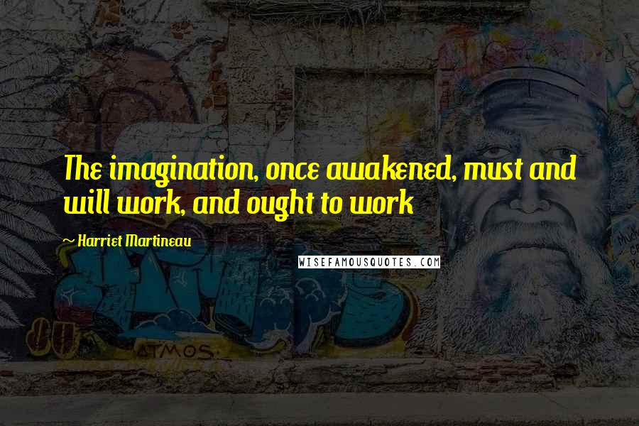 Harriet Martineau Quotes: The imagination, once awakened, must and will work, and ought to work