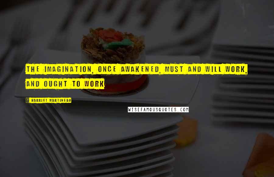 Harriet Martineau Quotes: The imagination, once awakened, must and will work, and ought to work