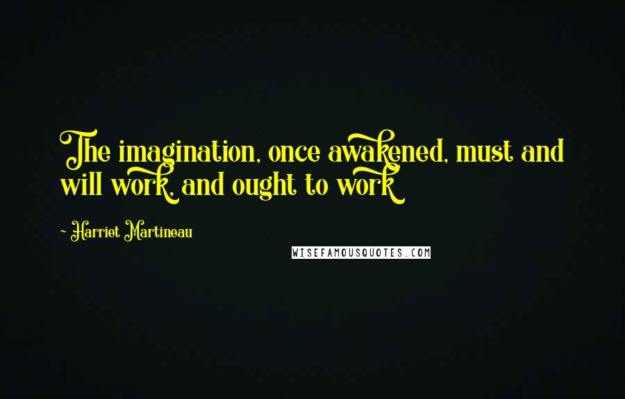 Harriet Martineau Quotes: The imagination, once awakened, must and will work, and ought to work