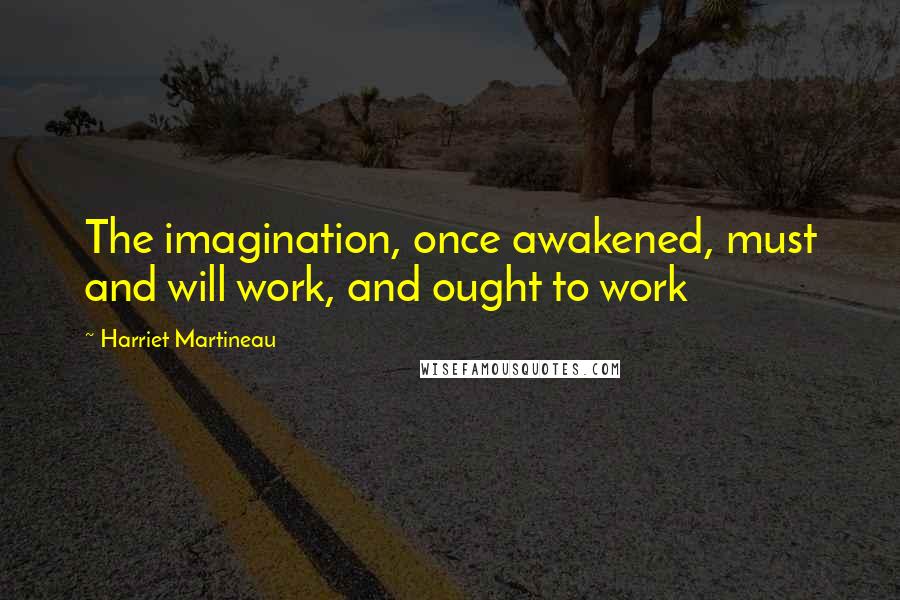Harriet Martineau Quotes: The imagination, once awakened, must and will work, and ought to work