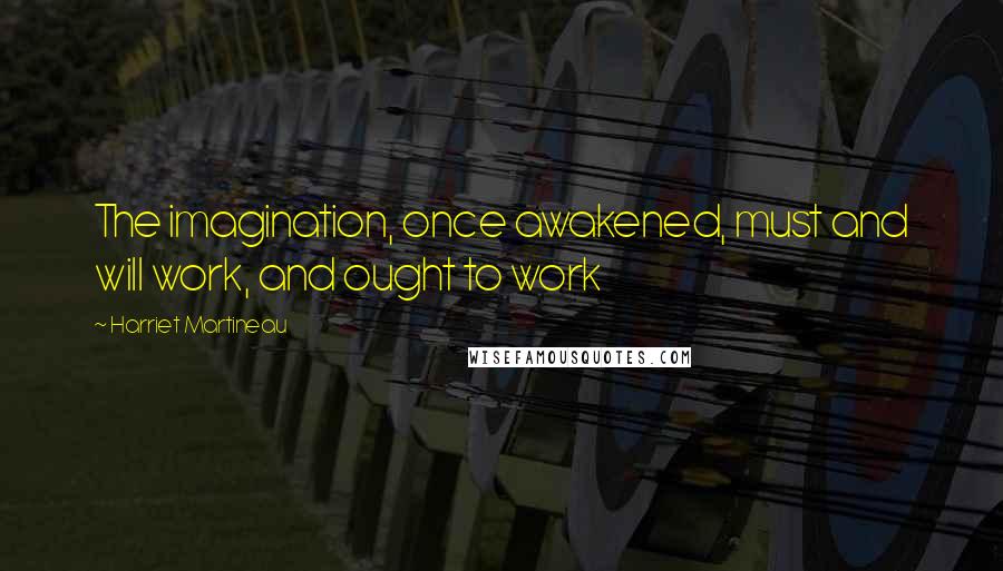 Harriet Martineau Quotes: The imagination, once awakened, must and will work, and ought to work
