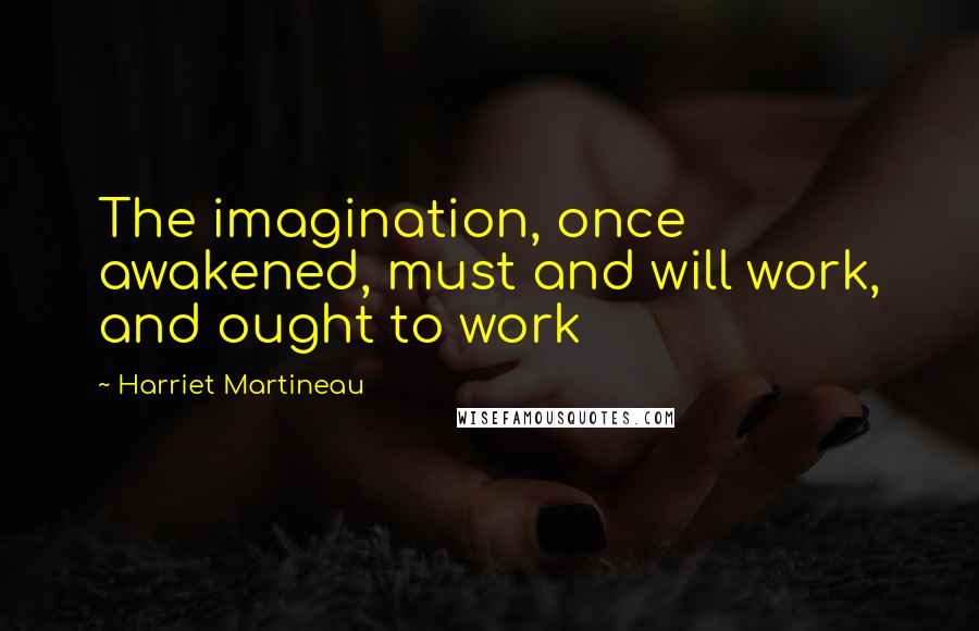 Harriet Martineau Quotes: The imagination, once awakened, must and will work, and ought to work