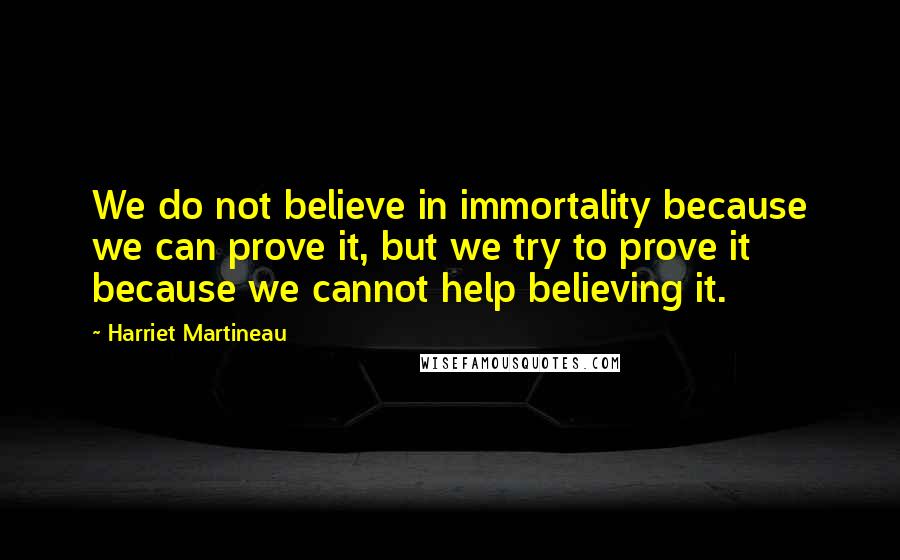 Harriet Martineau Quotes: We do not believe in immortality because we can prove it, but we try to prove it because we cannot help believing it.