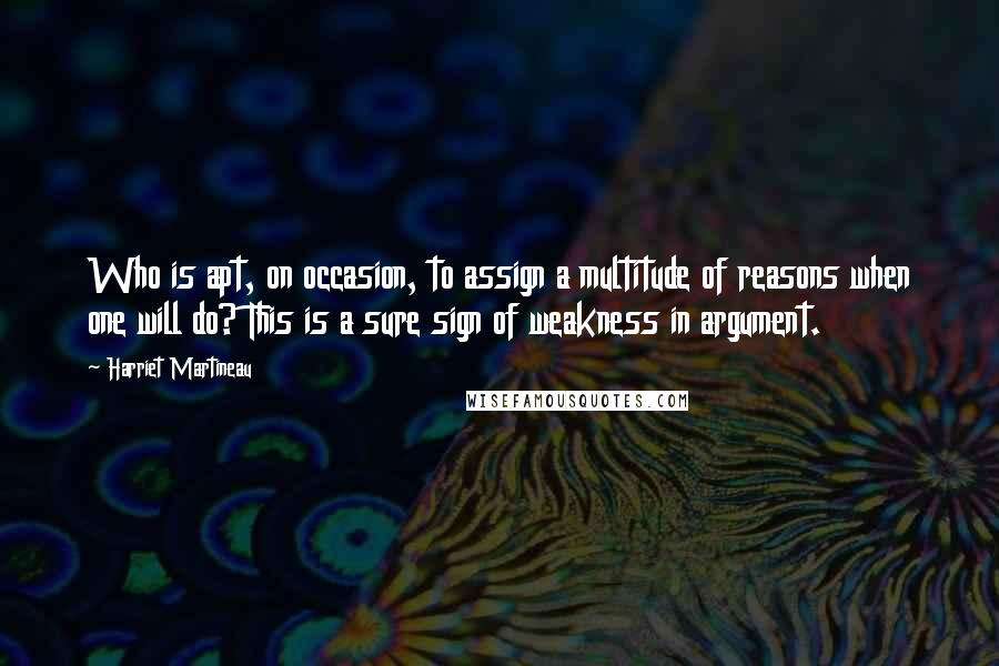 Harriet Martineau Quotes: Who is apt, on occasion, to assign a multitude of reasons when one will do? This is a sure sign of weakness in argument.