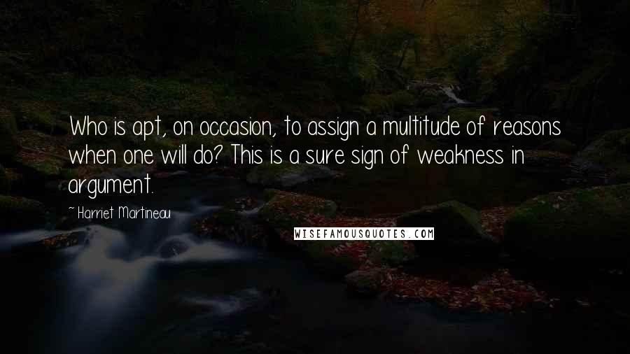 Harriet Martineau Quotes: Who is apt, on occasion, to assign a multitude of reasons when one will do? This is a sure sign of weakness in argument.