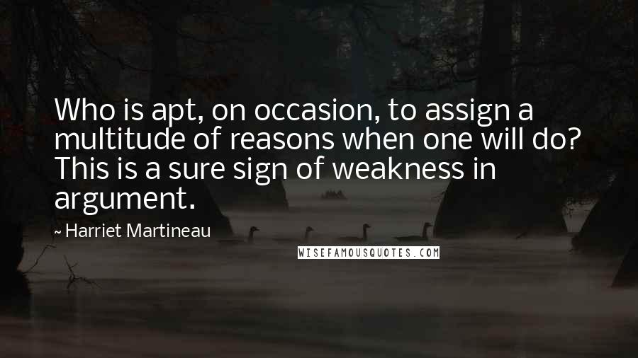 Harriet Martineau Quotes: Who is apt, on occasion, to assign a multitude of reasons when one will do? This is a sure sign of weakness in argument.