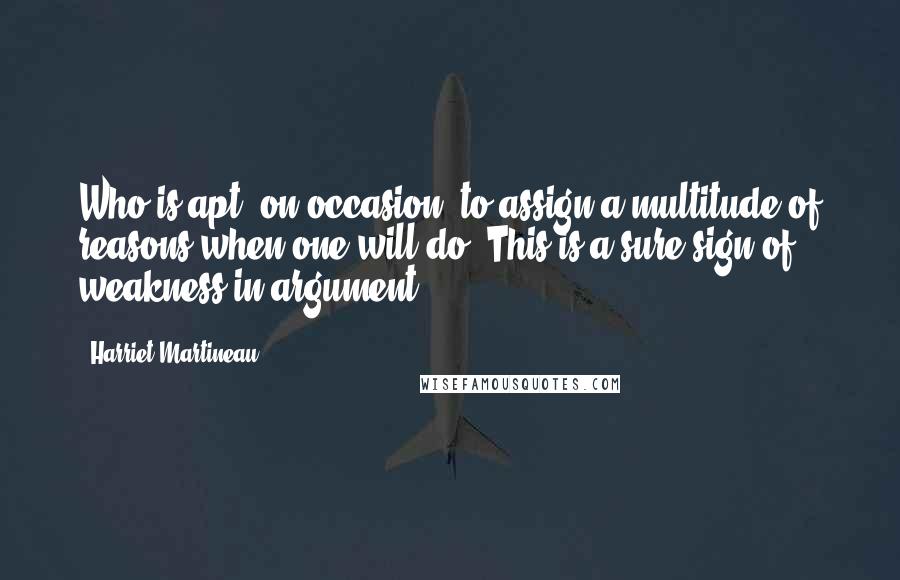 Harriet Martineau Quotes: Who is apt, on occasion, to assign a multitude of reasons when one will do? This is a sure sign of weakness in argument.