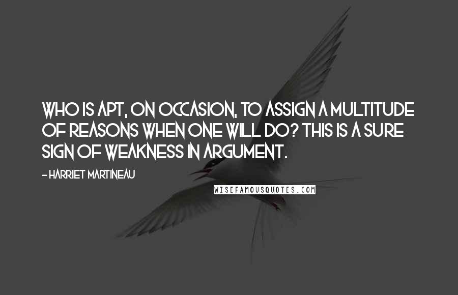 Harriet Martineau Quotes: Who is apt, on occasion, to assign a multitude of reasons when one will do? This is a sure sign of weakness in argument.