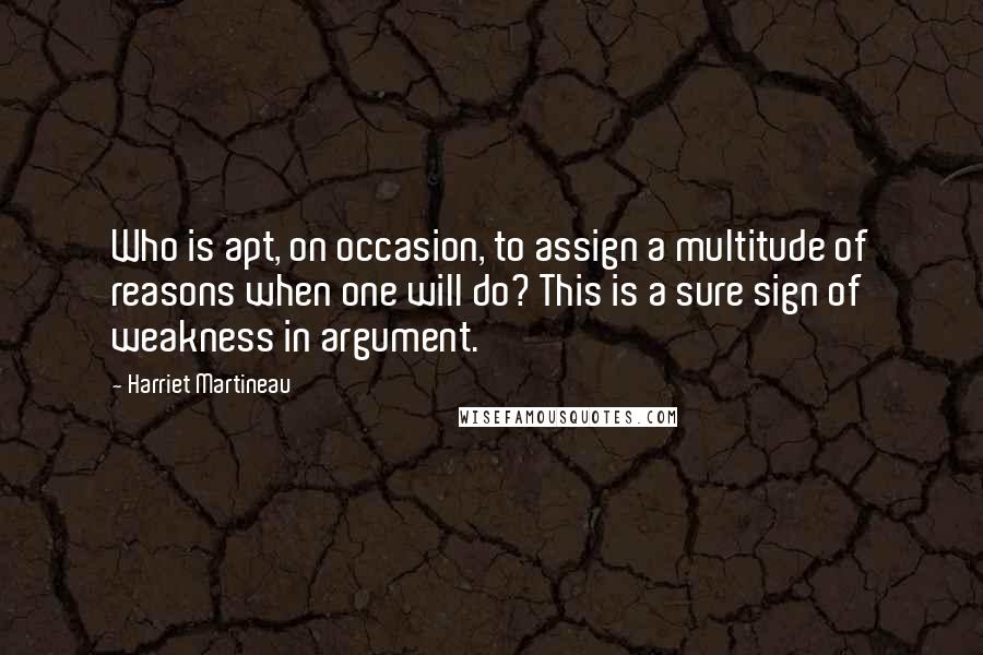 Harriet Martineau Quotes: Who is apt, on occasion, to assign a multitude of reasons when one will do? This is a sure sign of weakness in argument.